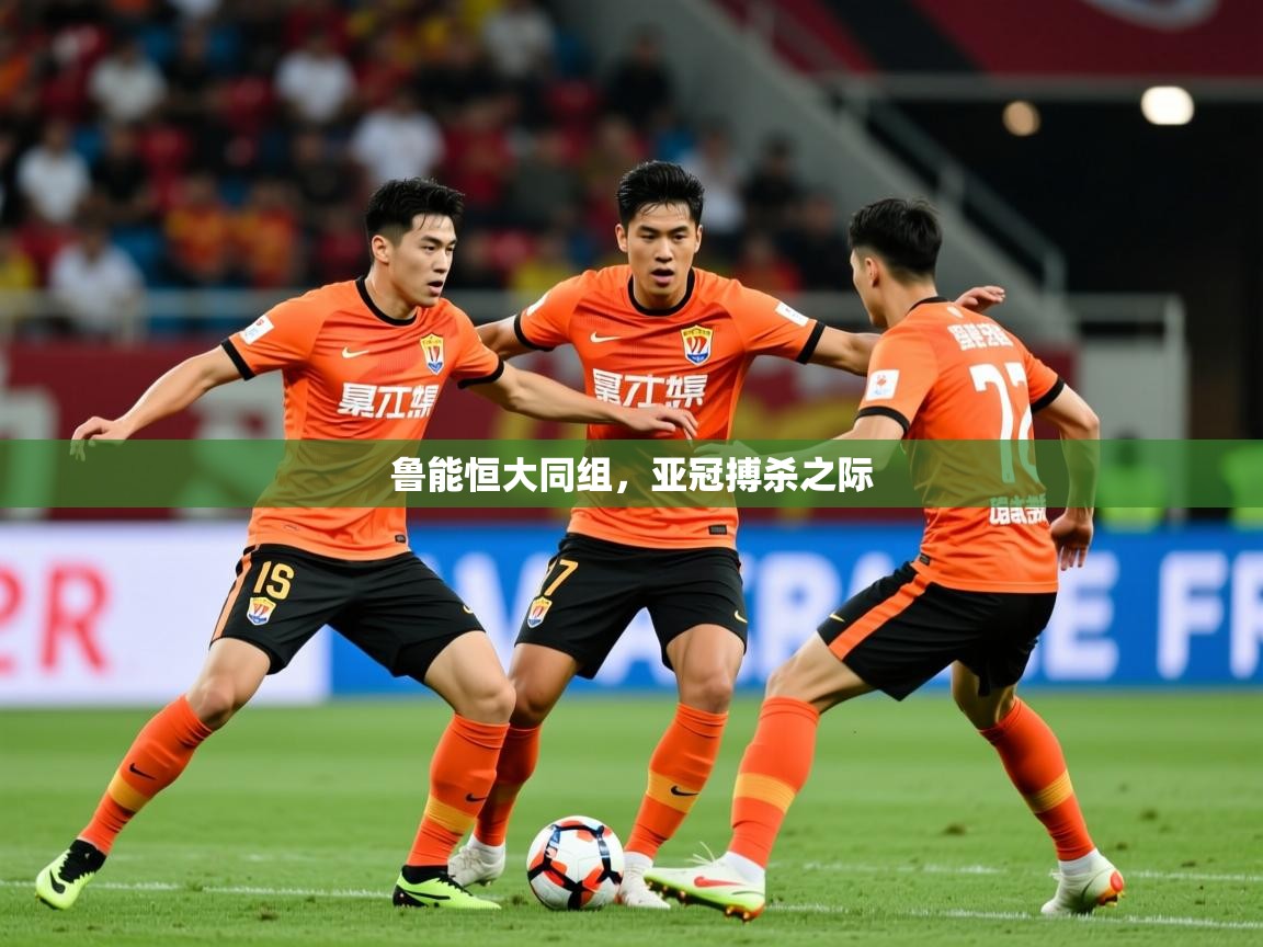 2025米兰体育app官网下载鲁能恒大同组，亚冠搏杀之际