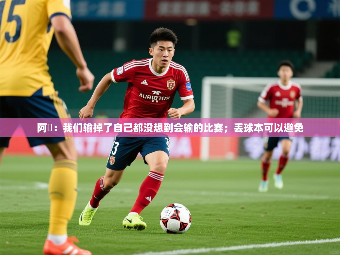 2025米兰体育app官网登录阿囧：我们输掉了自己都没想到会输的比赛；丢球本可以避免