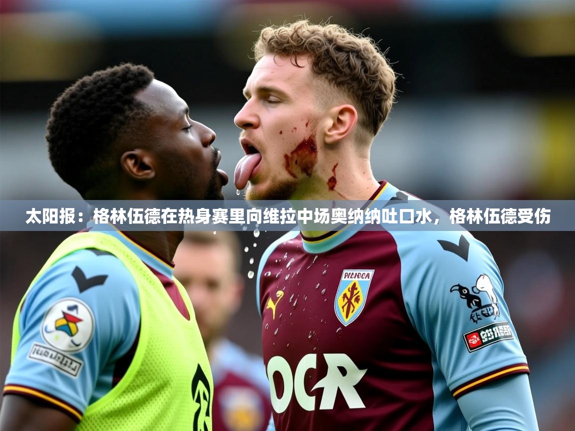 2025米兰体育太阳报：格林伍德在热身赛里向维拉中场奥纳纳吐口水，格林伍德受伤
