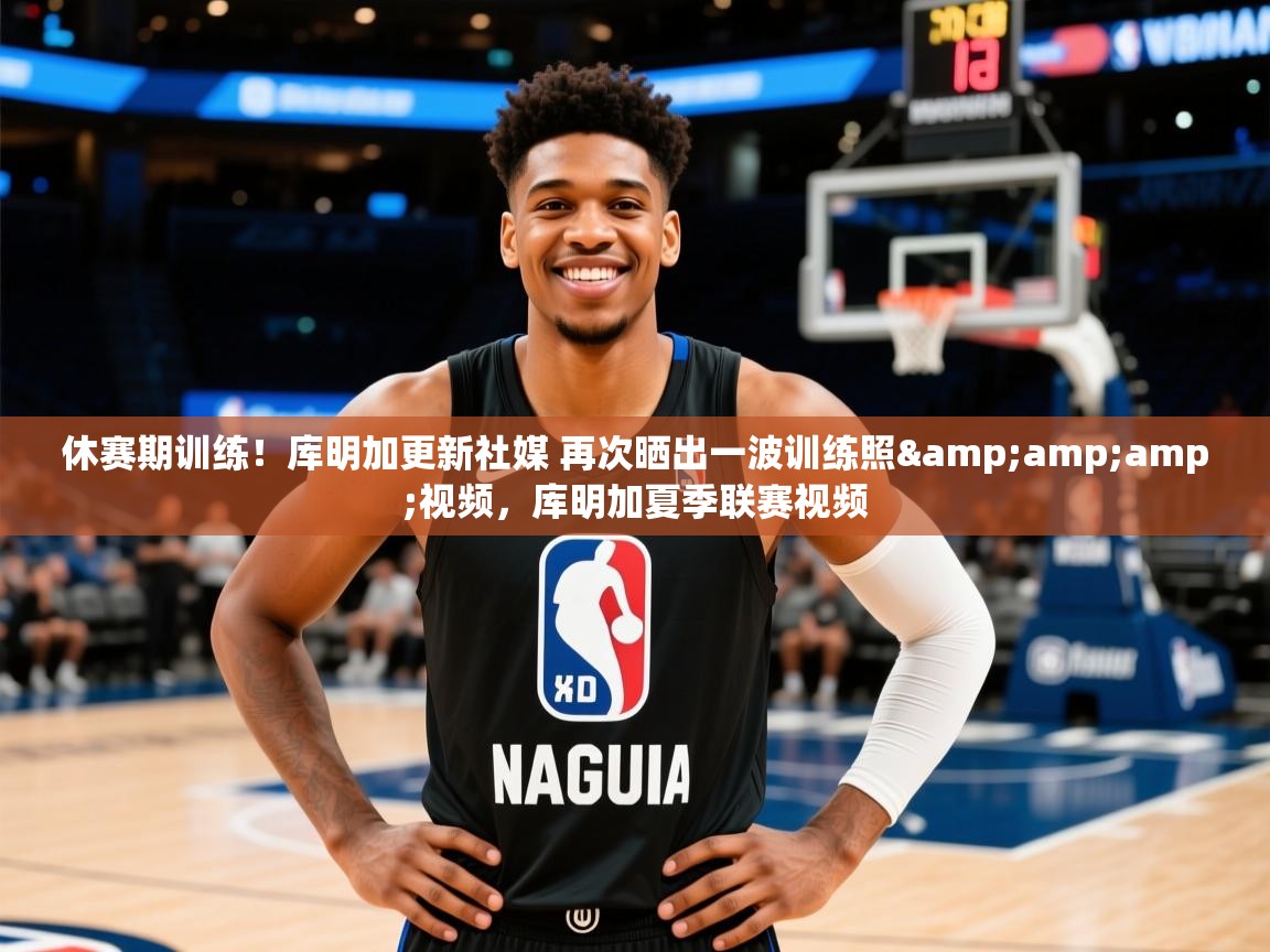 2025米兰体育官网网页版网页休赛期训练！库明加更新社媒 再次晒出一波训练照&amp;amp;视频，库明加夏季联赛视频