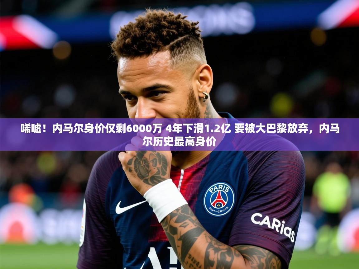 2025米兰体育报唏嘘！内马尔身价仅剩6000万 4年下滑1.2亿 要被大巴黎放弃，内马尔历史最高身价