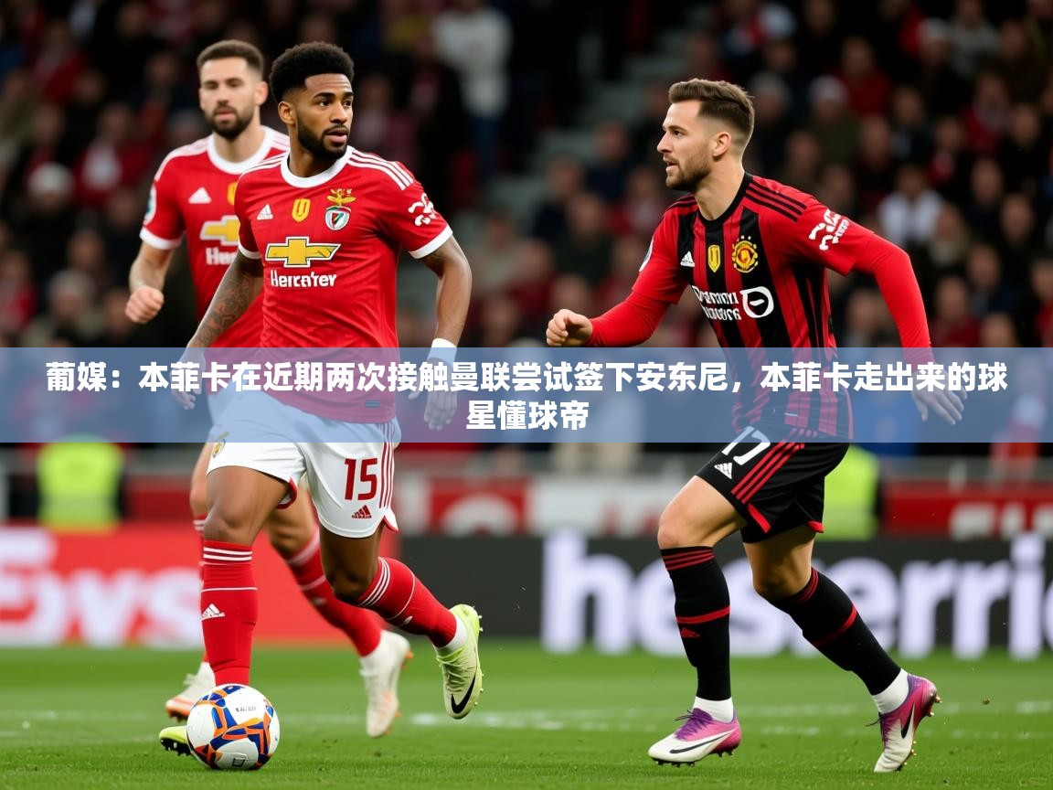 2025米兰体育葡媒：本菲卡在近期两次接触曼联尝试签下安东尼，本菲卡走出来的球星懂球帝