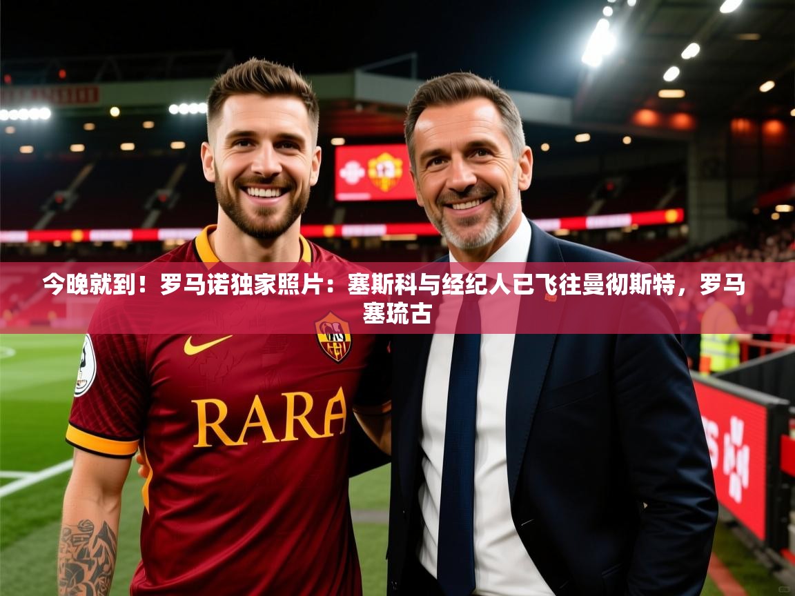 2025米兰体育在线今晚就到！罗马诺独家照片：塞斯科与经纪人已飞往曼彻斯特，罗马 塞琉古